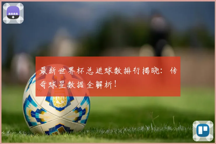 最新世界杯总进球数排行揭晓：传奇球星数据全解析！