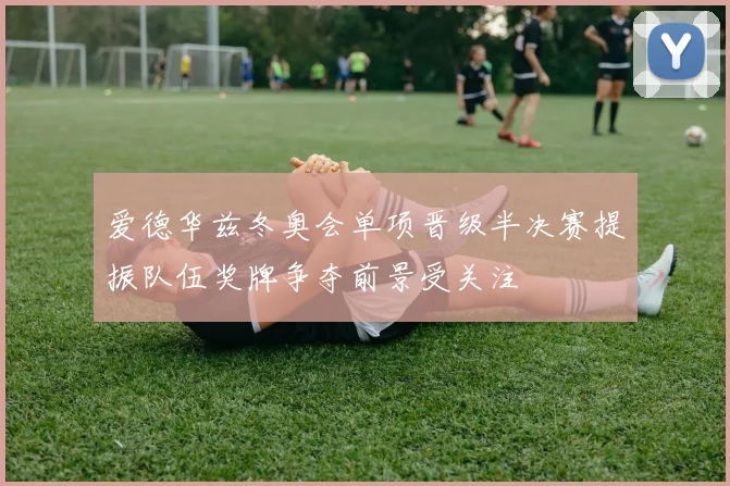 爱德华兹冬奥会单项晋级半决赛提振队伍奖牌争夺前景受关注