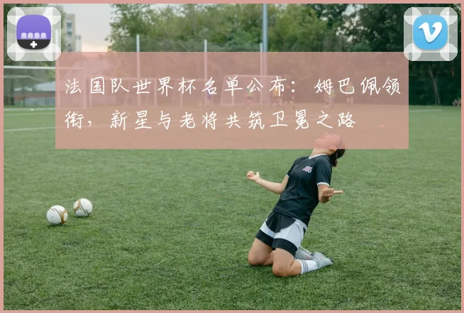 法国队世界杯名单公布：姆巴佩领衔，新星与老将共筑卫冕之路