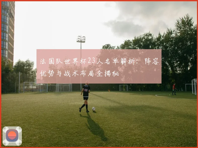 法国队世界杯23人名单解析:阵容优势与战术布局全揭秘