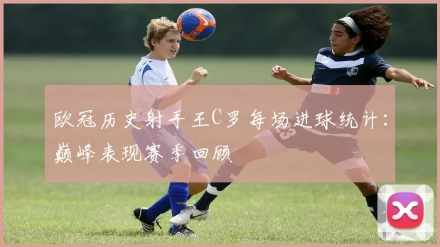 欧冠历史射手王C罗每场进球统计：巅峰表现赛季回顾