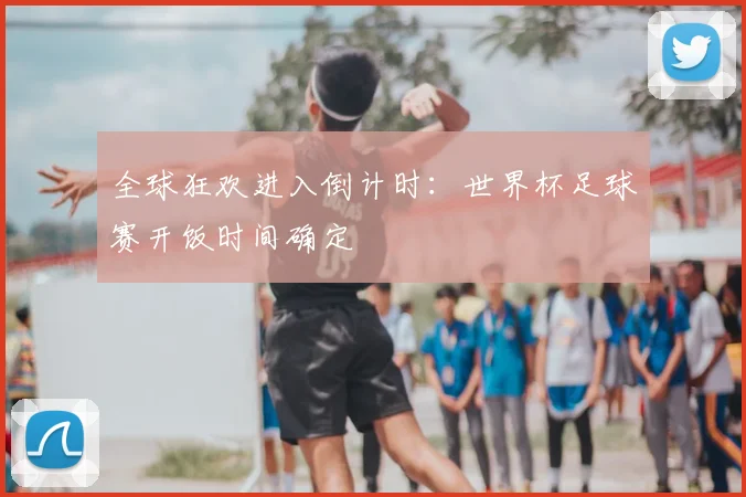 全球狂欢进入倒计时：世界杯足球赛开饭时间确定