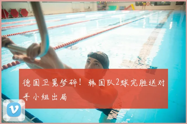 德国卫冕梦碎!韩国队2球完胜送对手小组出局