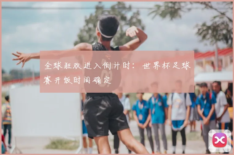 全球狂欢进入倒计时：世界杯足球赛开饭时间确定