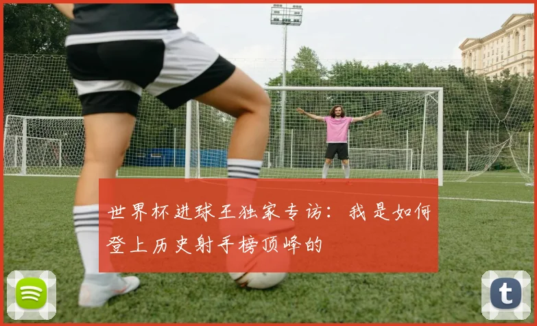 世界杯进球王独家专访：我是如何登上历史射手榜顶峰的