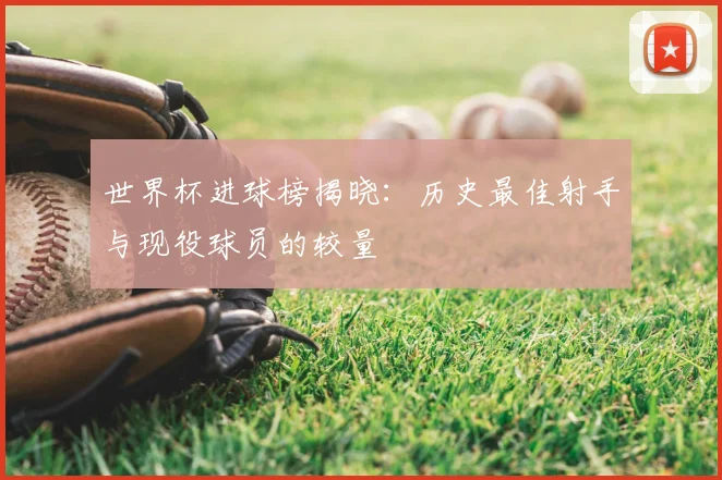 世界杯进球榜揭晓：历史最佳射手与现役球员的较量